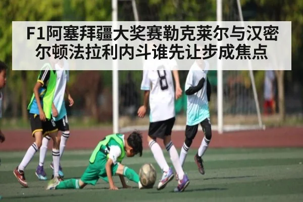 F1阿塞拜疆大奖赛勒克莱尔与汉密尔顿法拉利内斗谁先让步成焦点