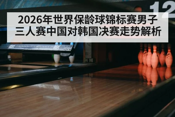 2026年世界保龄球锦标赛男子三人赛中国对韩国决赛走势解析