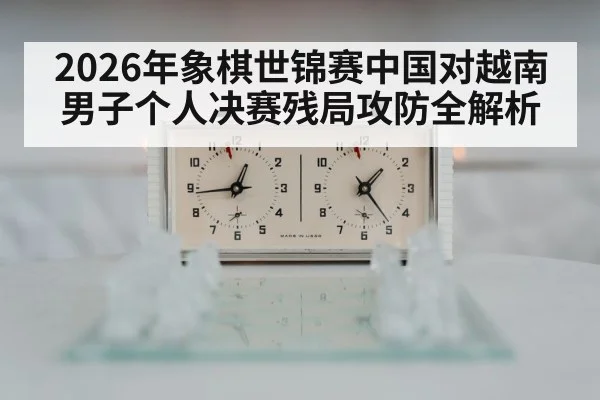2026年象棋世锦赛中国对越南男子个人决赛残局攻防全解析